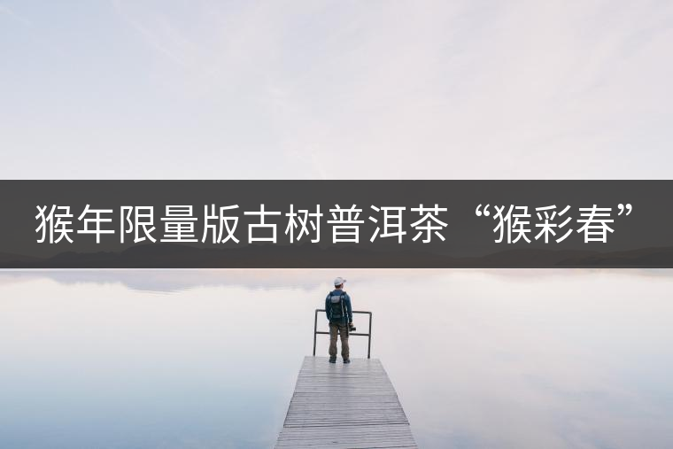 猴年限量版古樹(shù)普洱茶“猴彩春”隆重上市！