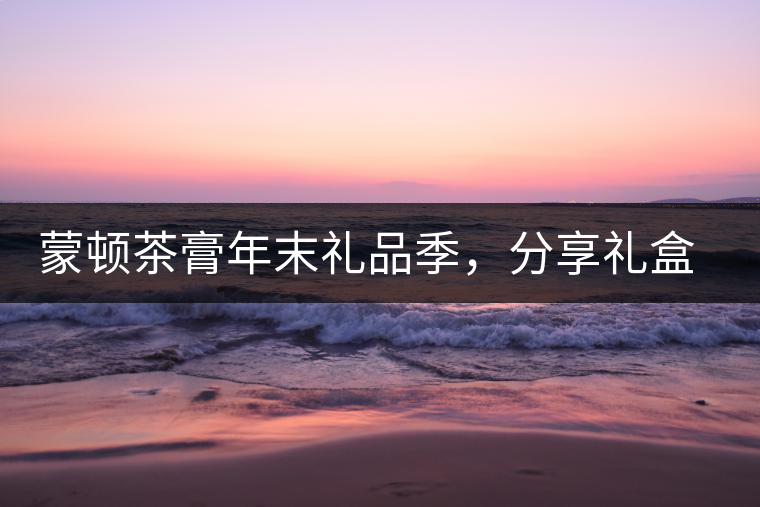 蒙頓茶膏年末禮品季，分享禮盒套裝優(yōu)惠上市！