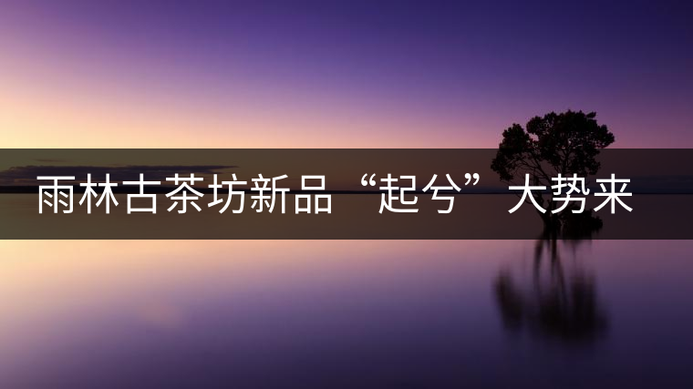 雨林古茶坊新品“起兮”大勢(shì)來(lái)襲