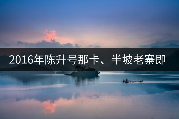 2016年陳升號那卡、半坡老寨即將上市
