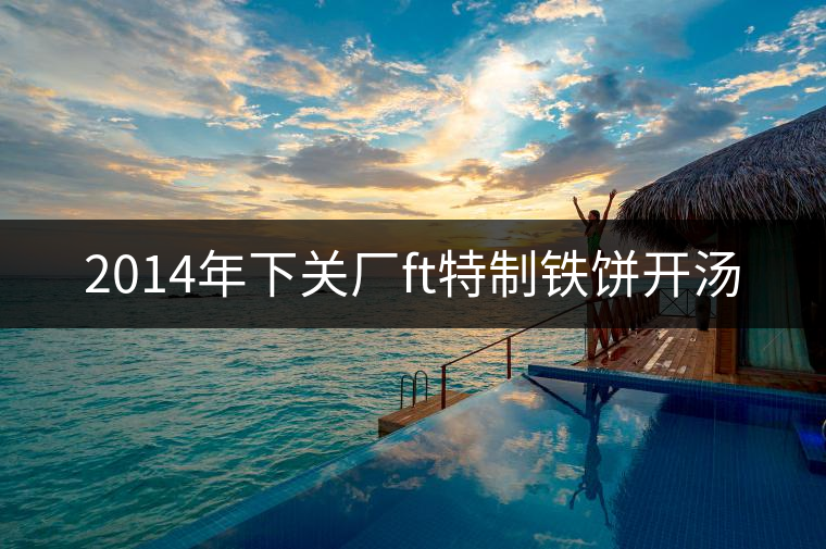 2014年下關(guān)廠ft特制鐵餅開(kāi)湯 2014年下關(guān)廠ft特制鐵餅開(kāi)湯