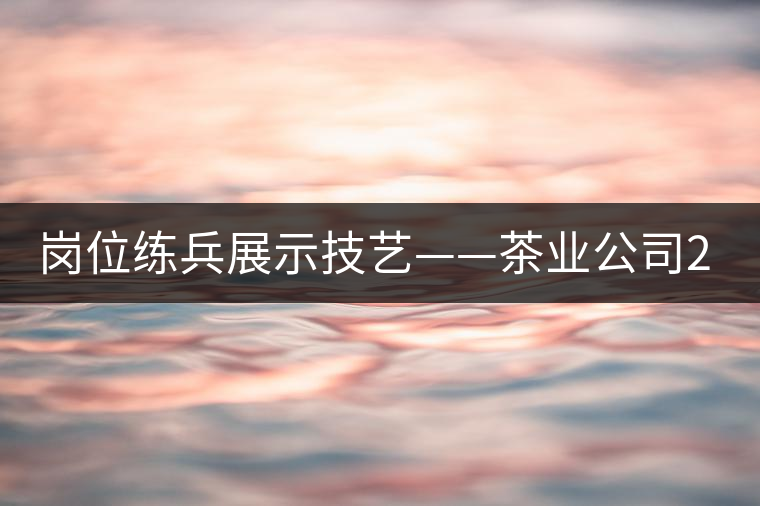 崗位練兵展示技藝——茶業(yè)公司2015年第三屆生產技能大賽順利舉行 崗位練兵展示技藝——茶業(yè)公司2015年第三屆生產技能大賽順利舉行