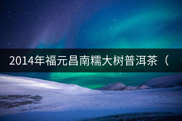 2014年福元昌南糯大樹普洱茶(生) 品鑒 2014年福元昌南糯大樹普洱茶(生) 品鑒