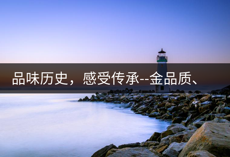 品味歷史，感受傳承--金品質(zhì)、大印象，值得細(xì)細(xì)品味!