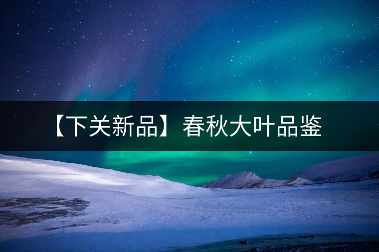 【下關(guān)新品】春秋大葉品鑒 【下關(guān)新品】春秋大葉品鑒