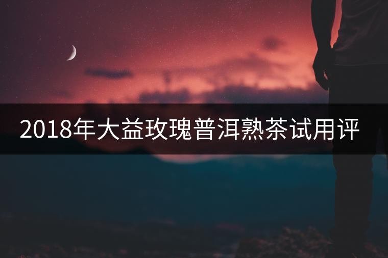 2018年大益玫瑰普洱熟茶試用評(píng)測報(bào)告