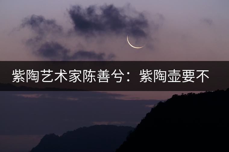 紫陶藝術(shù)家陳善兮：紫陶壺要不斷繼承與創(chuàng)新，而不是一味記載歷史