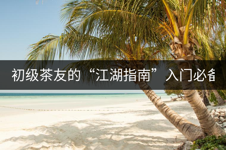 初級(jí)茶友的“江湖指南”入門(mén)必備白皮書(shū)! 初級(jí)茶友的“江湖指南”入門(mén)必備白皮書(shū)!