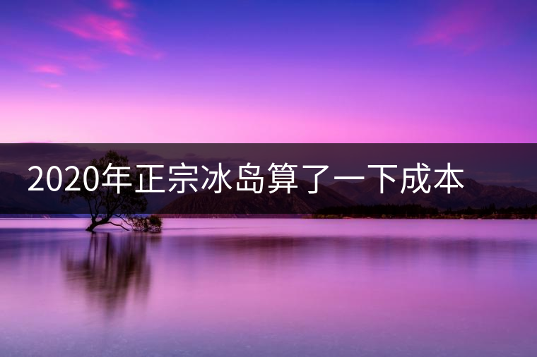 2020年正宗冰島算了一下成本，一般人真消費(fèi)不起