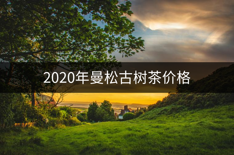 2020年曼松古樹茶價(jià)格 2020年曼松古樹茶價(jià)格