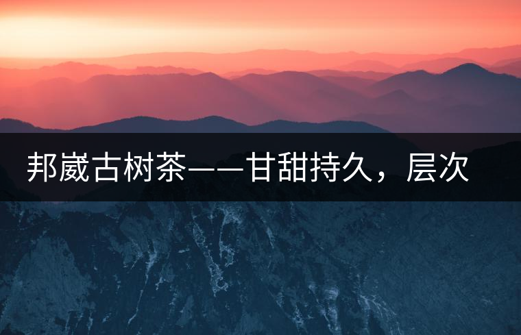 邦崴古樹茶——甘甜持久，層次鮮明