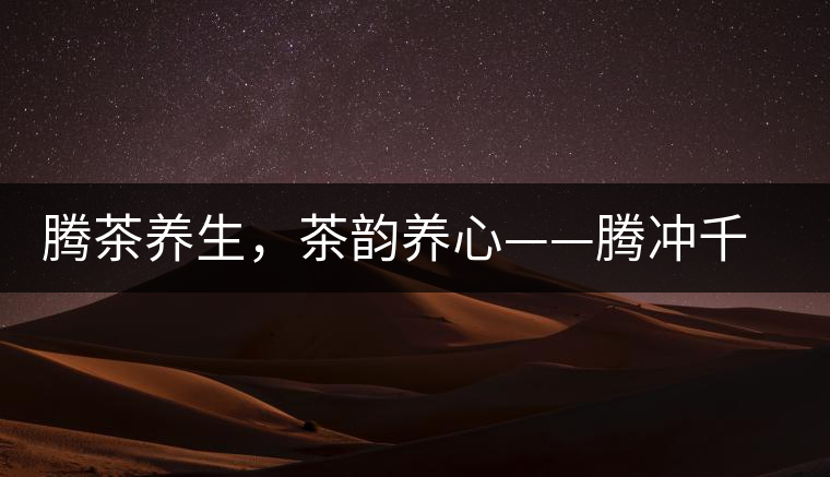 騰茶養(yǎng)生，茶韻養(yǎng)心——騰沖千年茶山茶馬古道