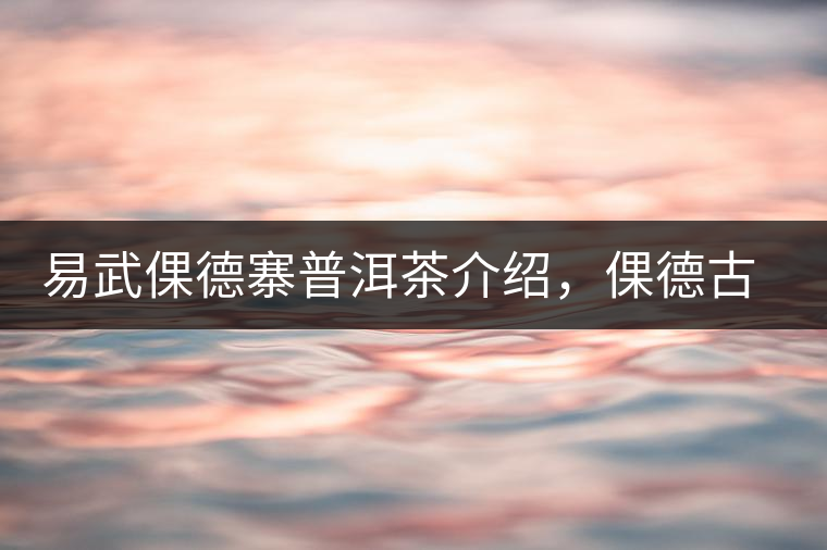 易武倮德寨普洱茶介紹，倮德古樹茶口感特點(diǎn)