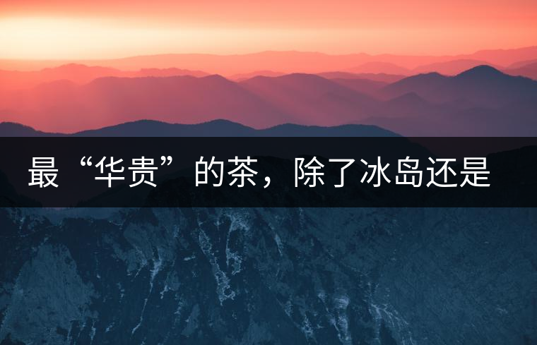 最“華貴”的茶，除了冰島還是冰島