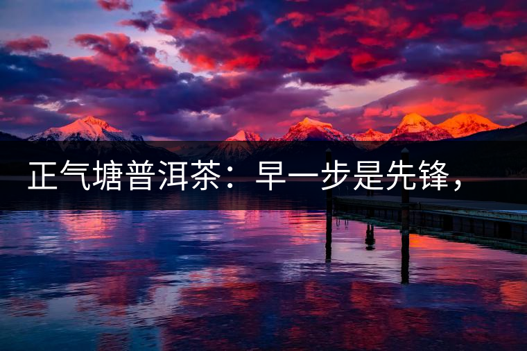 正氣塘普洱茶：早一步是先鋒，早兩步是先烈