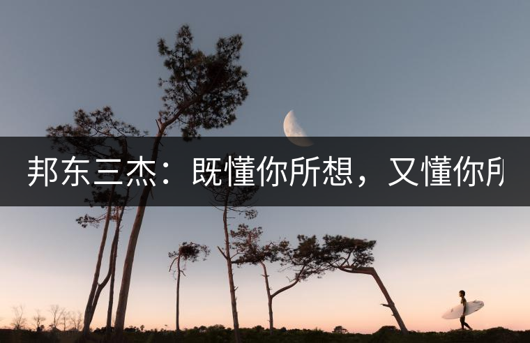 邦東三杰：既懂你所想，又懂你所需！