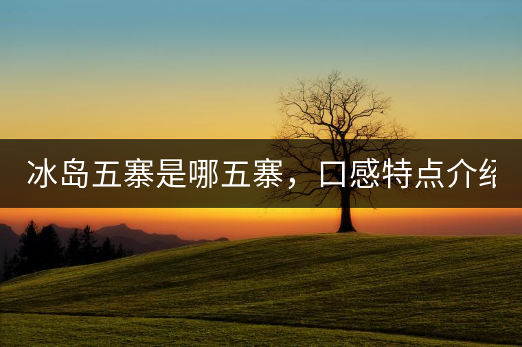 冰島五寨是哪五寨，口感特點(diǎn)介紹？