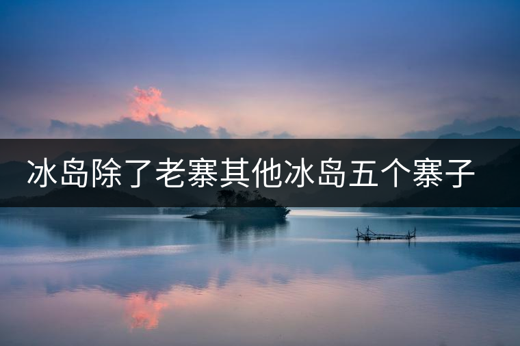 冰島除了老寨其他冰島五個寨子你了解嗎？
