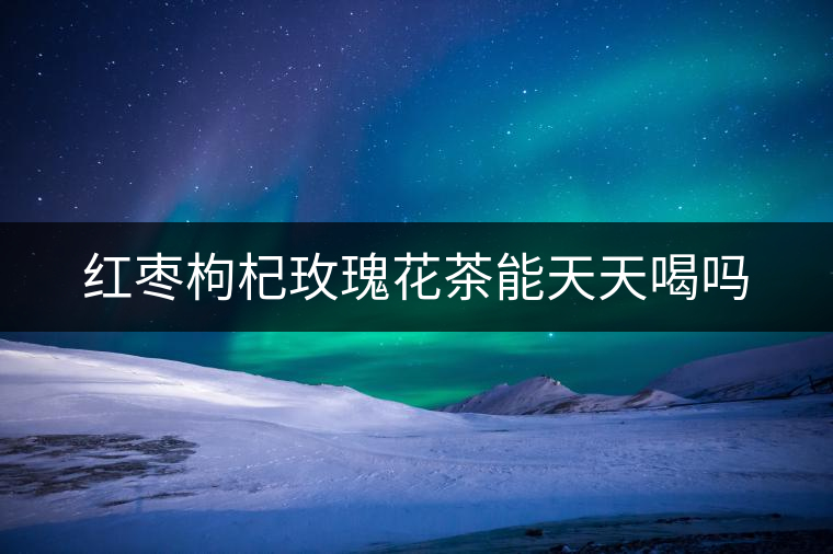 紅棗枸杞玫瑰花茶能天天喝嗎 紅棗枸杞玫瑰花茶能天天喝嗎