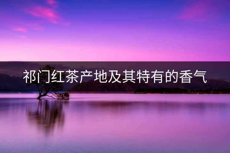 祁門(mén)紅茶產(chǎn)地及其特有的香氣