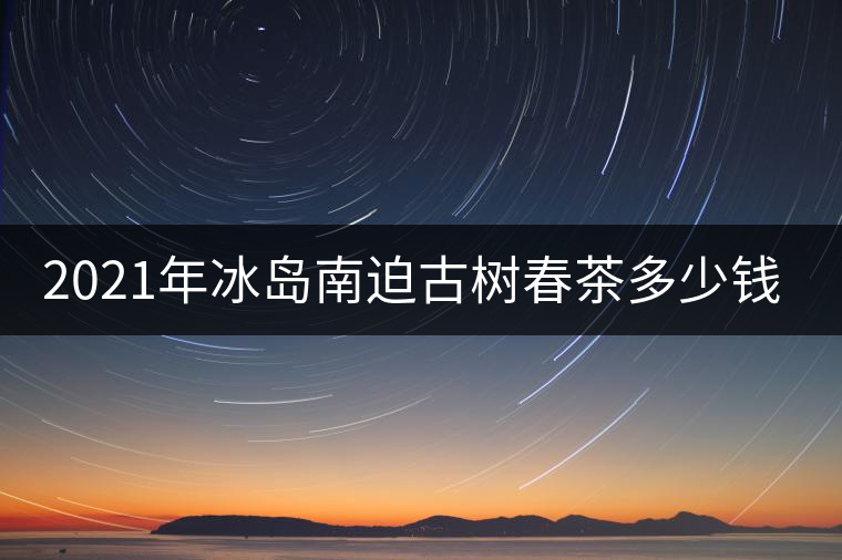 2021年冰島南迫古樹春茶多少錢一公斤？