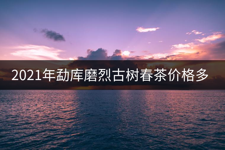 2021年勐庫磨烈古樹春茶價格多少？