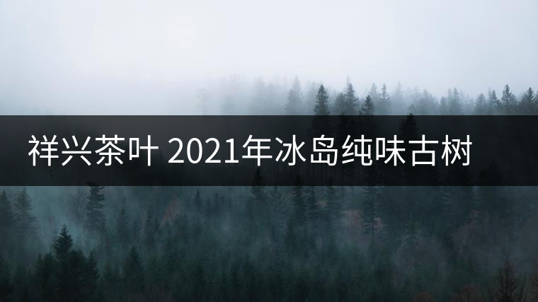 祥興茶葉 2021年冰島純味古樹(shù)春茶品質(zhì)好嗎？