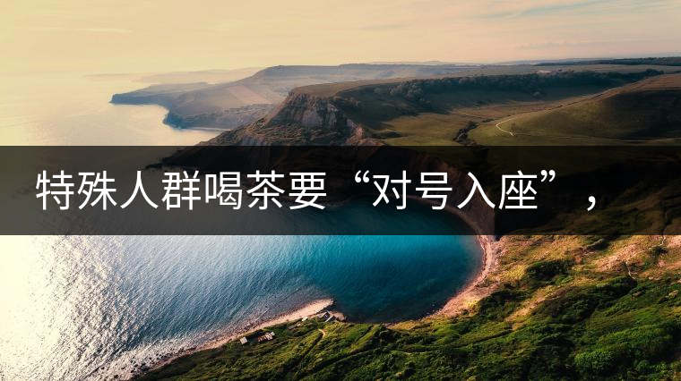 特殊人群喝茶要“對號入座”，不同體質(zhì)的人喝不同屬性的茶