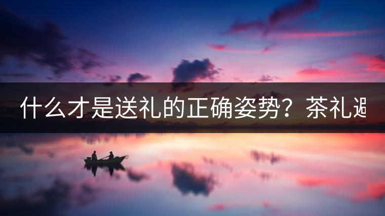 什么才是送禮的正確姿勢(shì)？茶禮避坑指南！