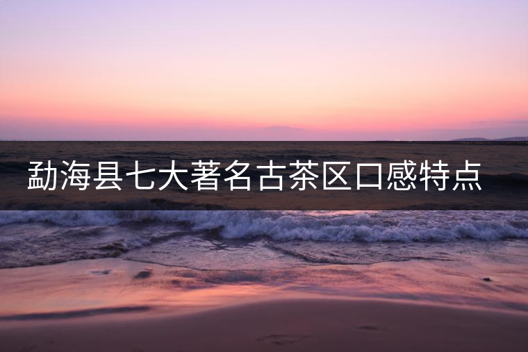 勐海縣七大著名古茶區(qū)口感特點(diǎn)簡(jiǎn)述