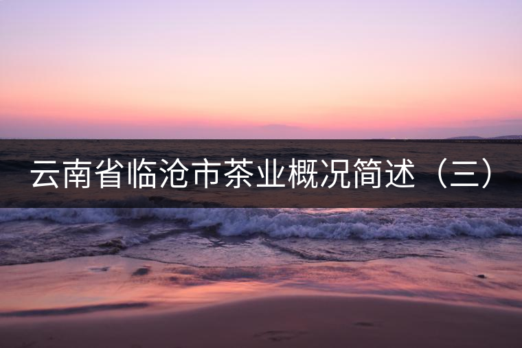 云南省臨滄市茶業(yè)概況簡(jiǎn)述(三) 云南省臨滄市茶業(yè)概況簡(jiǎn)述(三)