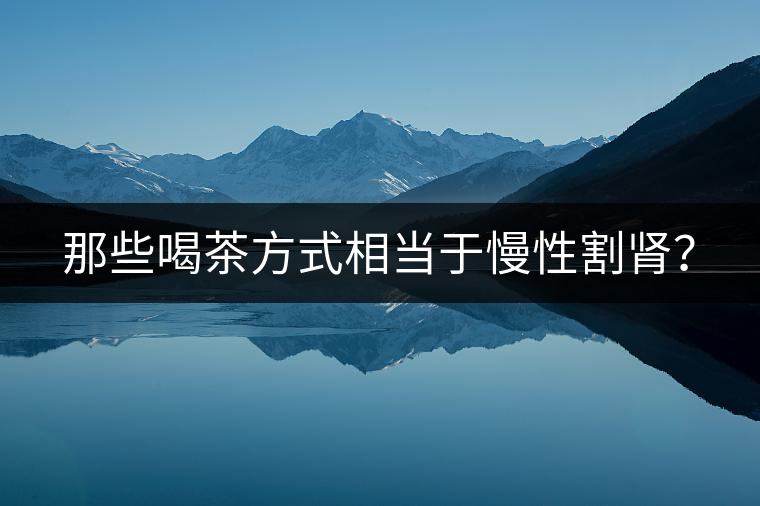 那些喝茶方式相當(dāng)于慢性割腎？