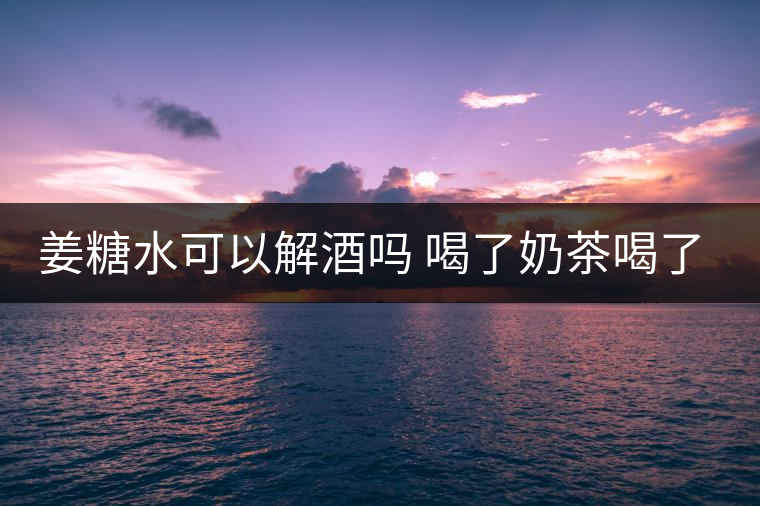 姜糖水可以解酒嗎 喝了奶茶喝了好嗎？