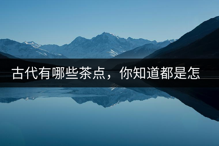 古代有哪些茶點，你知道都是怎么制作的嗎？