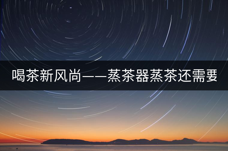 喝茶新風(fēng)尚——蒸茶器蒸茶還需要洗茶嗎？