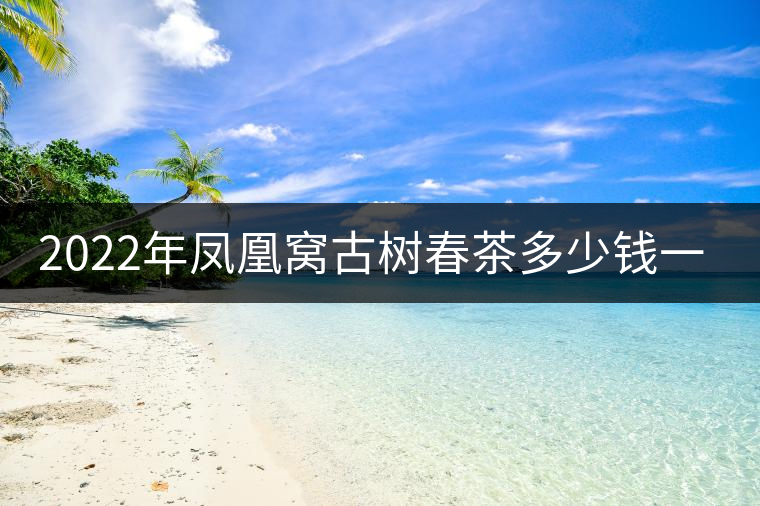 2022年鳳凰窩古樹春茶多少錢一公斤？