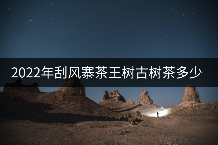 2022年刮風(fēng)寨茶王樹古樹茶多少錢一公斤？