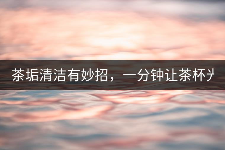 茶垢清潔有妙招，一分鐘讓茶杯光亮如新！