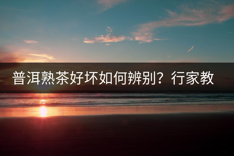 普洱熟茶好壞如何辨別？行家教你3步走！聞茶香、品茶湯、鑒葉底