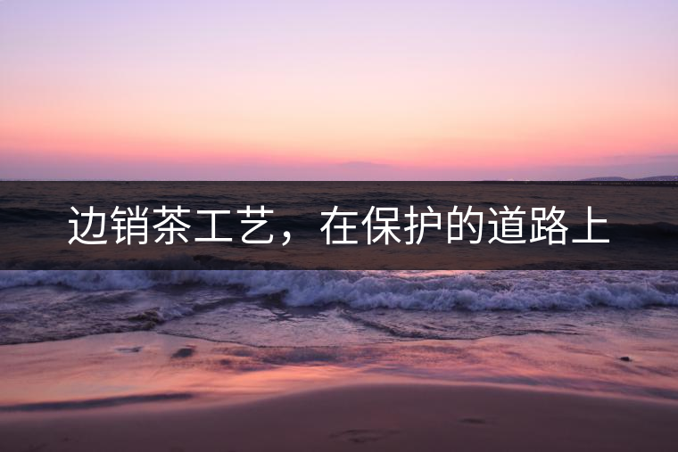 邊銷茶工藝，在保護(hù)的道路上
