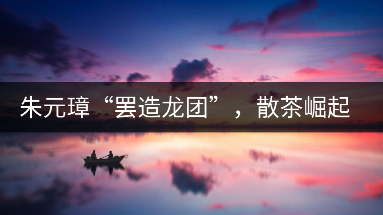 朱元璋“罷造龍團”，散茶崛起，普洱茶特立獨行！