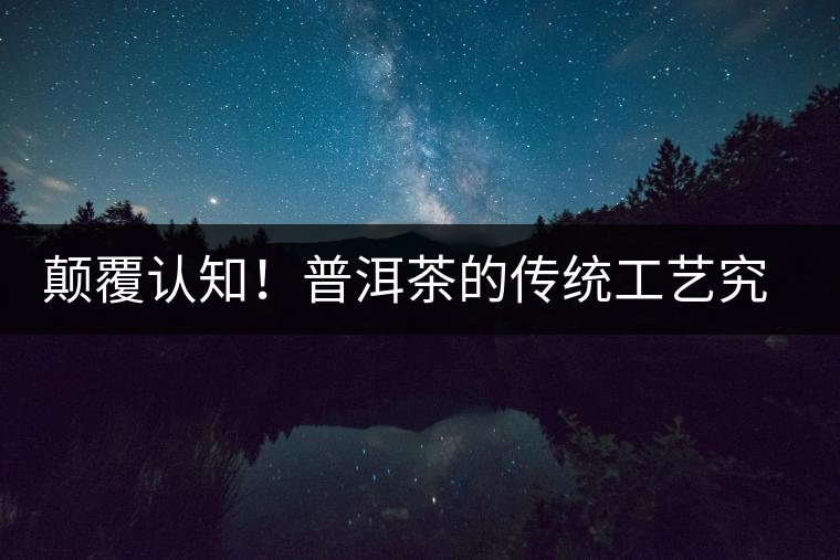 顛覆認知！普洱茶的傳統(tǒng)工藝究竟是什么？