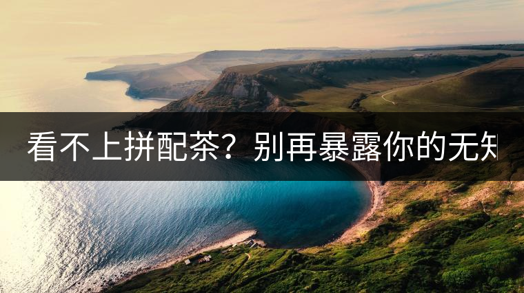 看不上拼配茶？別再暴露你的無知了！