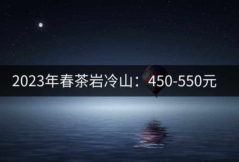 2023年春茶巖冷山：450-550元／公斤