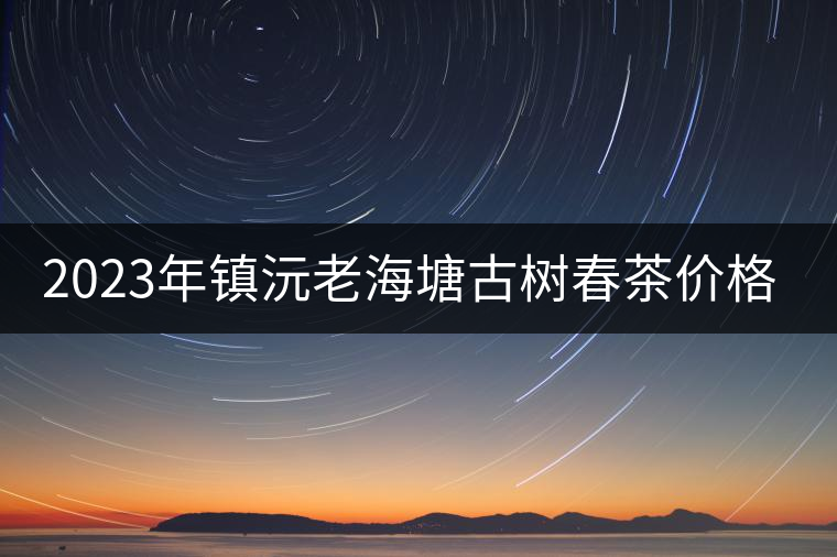 2023年鎮(zhèn)沅老海塘古樹春茶價(jià)格是多少？