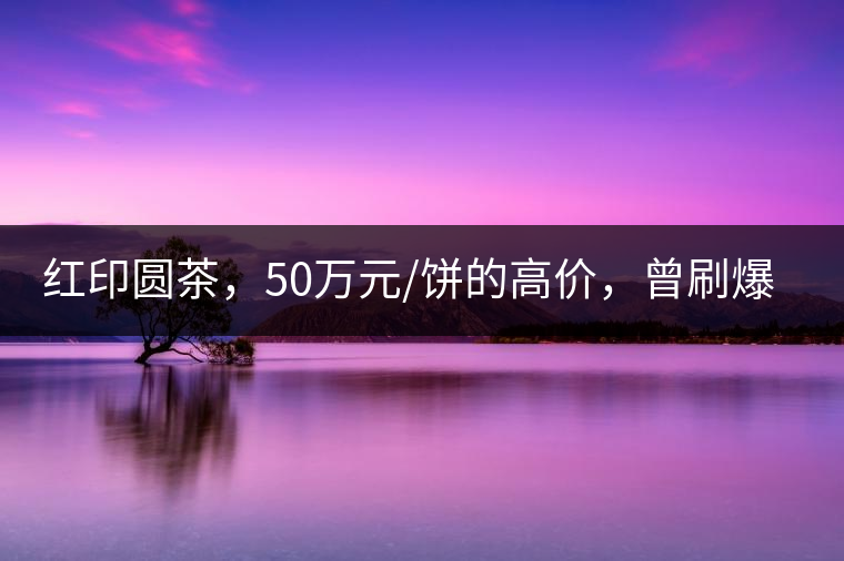 紅印圓茶，50萬元/餅的高價(jià)，曾刷爆五十年代茶界