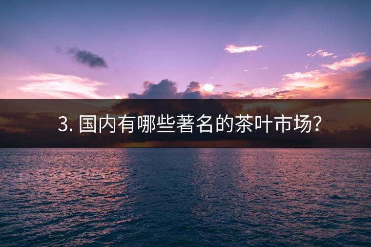 ? 3. 國內有哪些著名的茶葉市場？