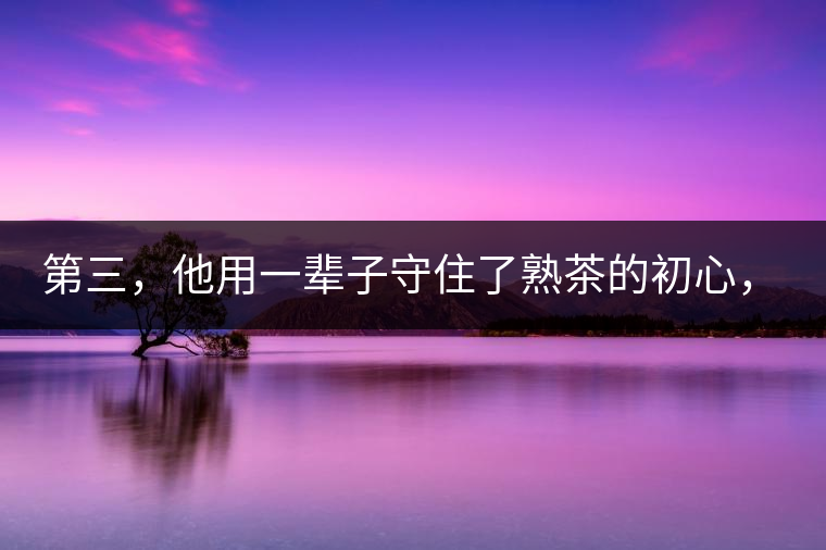 第三，他用一輩子守住了熟茶的初心，定下了熟茶的底線